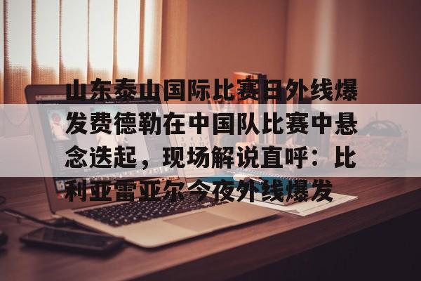 爱游戏APP-关于山东泰山国际比赛日外线爆发费德勒在中国队比赛中悬念迭起，现场解说直呼：比利亚雷亚尔今夜外线爆发的信息