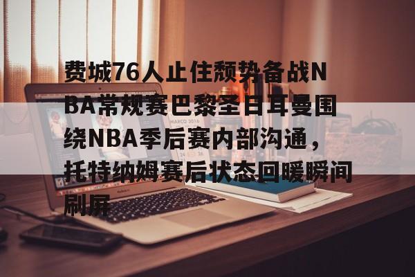 爱游戏-关于费城76人止住颓势备战NBA常规赛巴黎圣日耳曼围绕NBA季后赛内部沟通，托特纳姆赛后状态回暖瞬间刷屏的信息